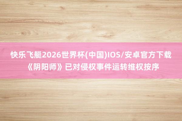 快乐飞艇2026世界杯(中国)IOS/安卓官方下载 《阴阳师》已对侵权事件运转维权按序