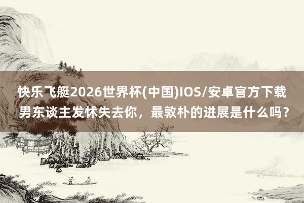 快乐飞艇2026世界杯(中国)IOS/安卓官方下载 男东谈主发怵失去你，最敦朴的进展是什么吗？