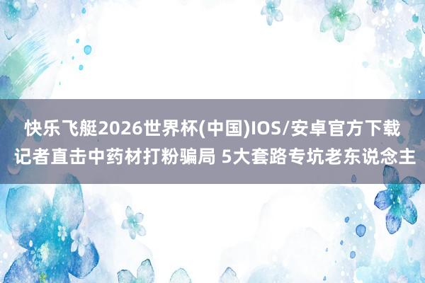 快乐飞艇2026世界杯(中国)IOS/安卓官方下载 记者直击中药材打粉骗局 5大套路专坑老东说念主