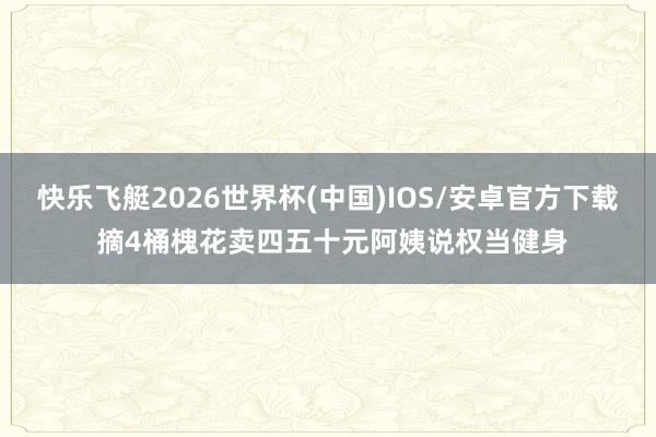 快乐飞艇2026世界杯(中国)IOS/安卓官方下载 摘4桶槐花卖四五十元阿姨说权当健身