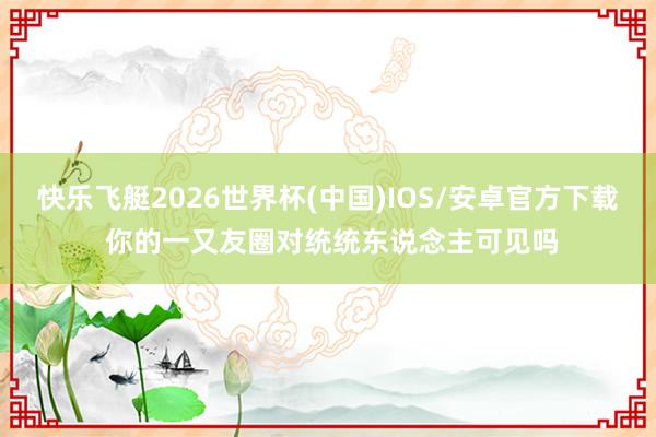 快乐飞艇2026世界杯(中国)IOS/安卓官方下载 你的一又友圈对统统东说念主可见吗