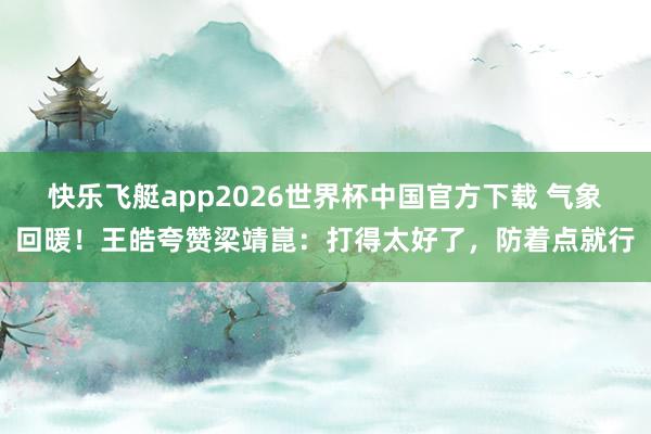 快乐飞艇app2026世界杯中国官方下载 气象回暖！王皓夸赞梁靖崑：打得太好了，防着点就行