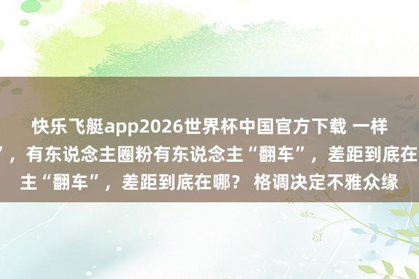 快乐飞艇app2026世界杯中国官方下载 一样是浪姐中的“花瓶选手”，有东说念主圈粉有东说念主“翻车”，差距到底在哪？ 格调决定不雅众缘