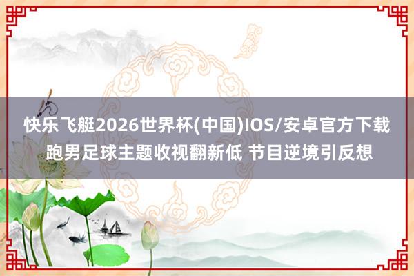 快乐飞艇2026世界杯(中国)IOS/安卓官方下载 跑男足球主题收视翻新低 节目逆境引反想
