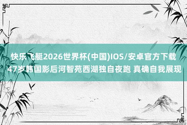 快乐飞艇2026世界杯(中国)IOS/安卓官方下载 47岁韩国影后河智苑西湖独自夜跑 真确自我展现