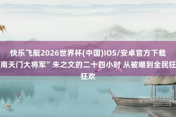 快乐飞艇2026世界杯(中国)IOS/安卓官方下载 “南天门大将军”朱之文的二十四小时 从被嘲到全民狂欢