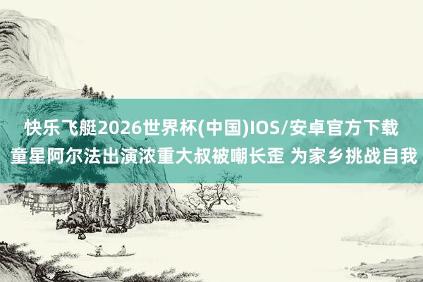快乐飞艇2026世界杯(中国)IOS/安卓官方下载 童星阿尔法出演浓重大叔被嘲长歪 为家乡挑战自我