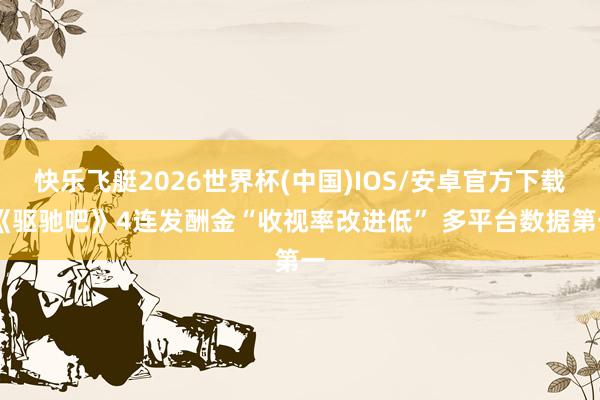 快乐飞艇2026世界杯(中国)IOS/安卓官方下载 《驱驰吧》4连发酬金“收视率改进低” 多平台数据第一