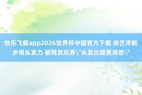 快乐飞艇app2026世界杯中国官方下载 徐艺洋跑步用头发力 被网友玩弄