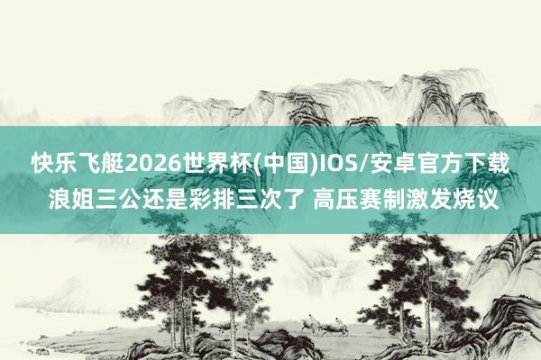 快乐飞艇2026世界杯(中国)IOS/安卓官方下载 浪姐三公还是彩排三次了 高压赛制激发烧议