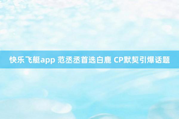 快乐飞艇app 范丞丞首选白鹿 CP默契引爆话题