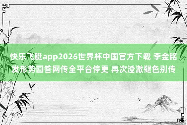 快乐飞艇app2026世界杯中国官方下载 李金铭发形势回答网传全平台停更 再次澄澈褪色别传