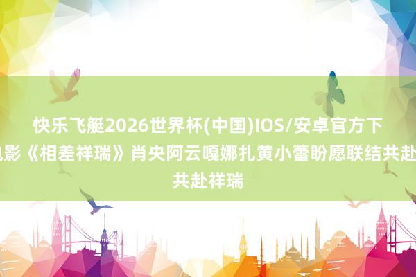 快乐飞艇2026世界杯(中国)IOS/安卓官方下载 电影《相差祥瑞》肖央阿云嘎娜扎黄小蕾盼愿联结共赴祥瑞