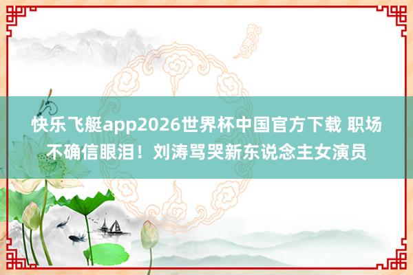 快乐飞艇app2026世界杯中国官方下载 职场不确信眼泪！刘涛骂哭新东说念主女演员
