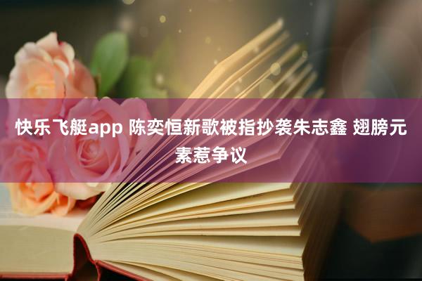 快乐飞艇app 陈奕恒新歌被指抄袭朱志鑫 翅膀元素惹争议