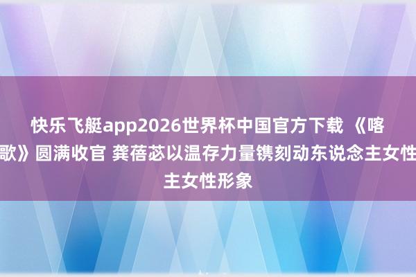 快乐飞艇app2026世界杯中国官方下载 《喀什恋歌》圆满收官 龚蓓苾以温存力量镌刻动东说念主女性形象