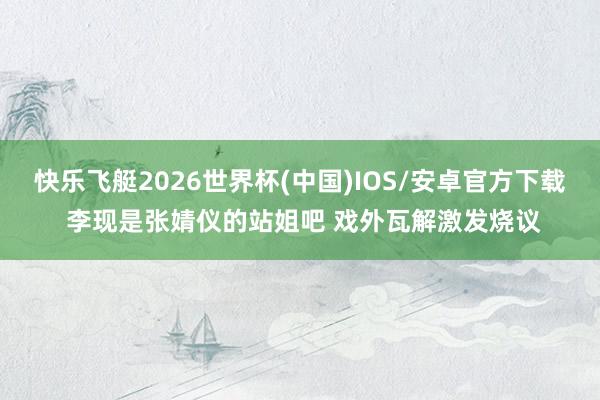 快乐飞艇2026世界杯(中国)IOS/安卓官方下载 李现是张婧仪的站姐吧 戏外瓦解激发烧议