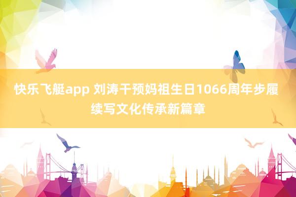 快乐飞艇app 刘涛干预妈祖生日1066周年步履 续写文化传承新篇章