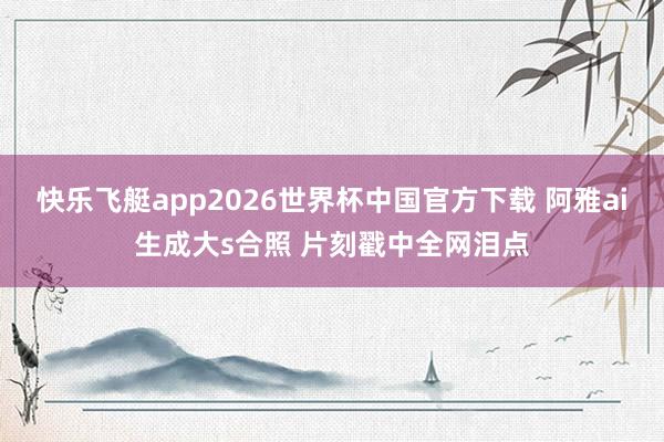 快乐飞艇app2026世界杯中国官方下载 阿雅ai生成大s合照 片刻戳中全网泪点