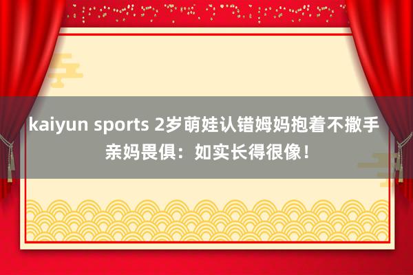 快乐飞艇2026世界杯(中国)IOS/安卓官方下载 2岁萌娃认错姆妈抱着不撒手 亲妈畏缩：如实长得很像！
