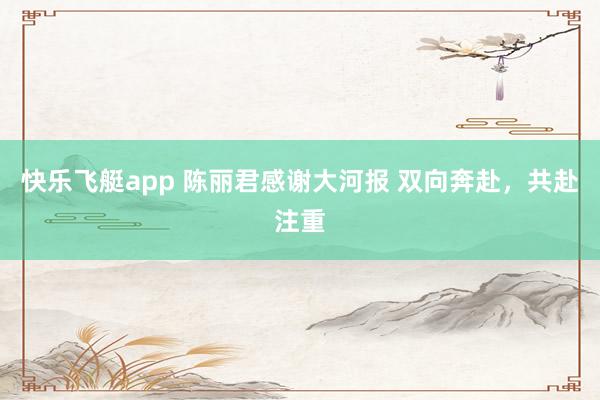 快乐飞艇app 陈丽君感谢大河报 双向奔赴，共赴注重