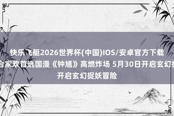 快乐飞艇2026世界杯(中国)IOS/安卓官方下载 六一档合家欢首选国漫《钟馗》高燃炸场 5月30日开启玄幻捉妖冒险