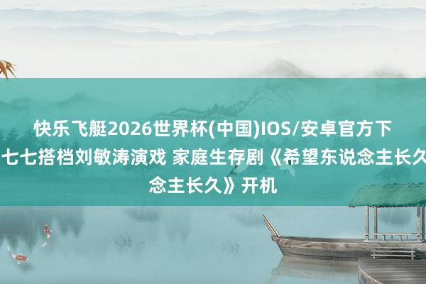 快乐飞艇2026世界杯(中国)IOS/安卓官方下载 网红七七搭档刘敏涛演戏 家庭生存剧《希望东说念主长久》开机