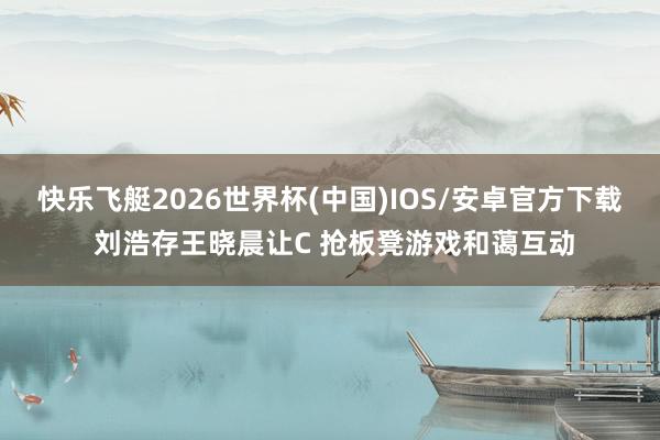 快乐飞艇2026世界杯(中国)IOS/安卓官方下载 刘浩存王晓晨让C 抢板凳游戏和蔼互动