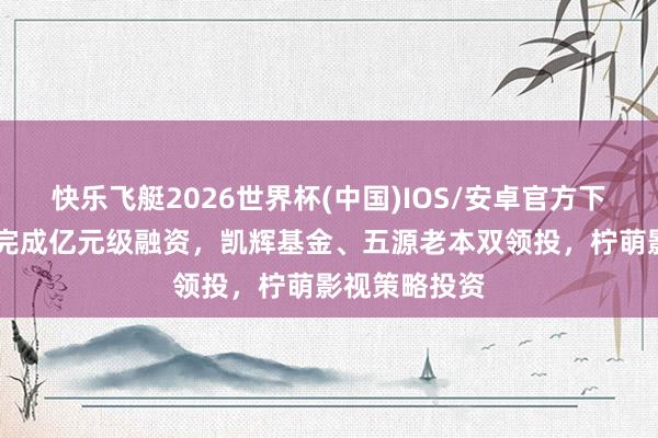 快乐飞艇2026世界杯(中国)IOS/安卓官方下载 吾流文化完成亿元级融资，凯辉基金、五源老本双领投，柠萌影视策略投资