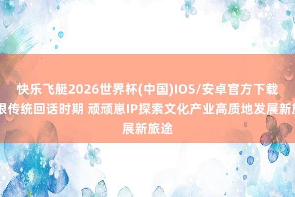 快乐飞艇2026世界杯(中国)IOS/安卓官方下载 扎根传统回话时期 顽顽崽IP探索文化产业高质地发展新旅途