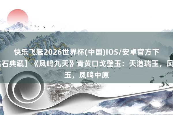 快乐飞艇2026世界杯(中国)IOS/安卓官方下载 【名石典藏】《凤鸣九天》青黄口戈壁玉：天造瑞玉，凤鸣中原