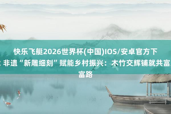 快乐飞艇2026世界杯(中国)IOS/安卓官方下载 非遗“新雕细刻”赋能乡村振兴：木竹交辉铺就共富路