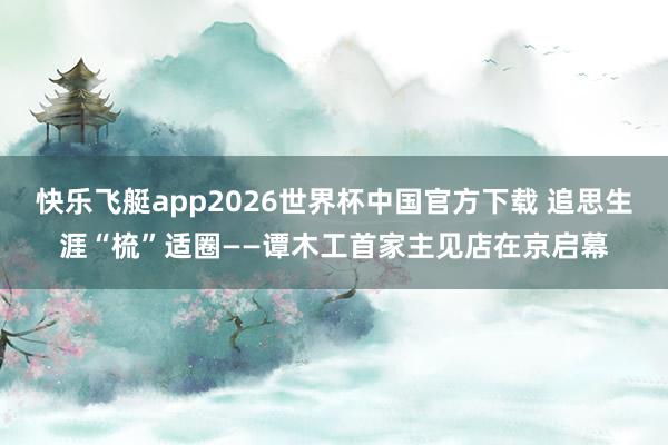 快乐飞艇app2026世界杯中国官方下载 追思生涯“梳”适圈——谭木工首家主见店在京启幕