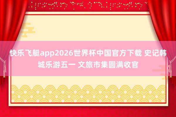 快乐飞艇app2026世界杯中国官方下载 史记韩城乐游五一 文旅市集圆满收官