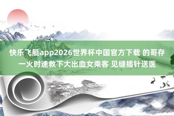 快乐飞艇app2026世界杯中国官方下载 的哥存一火时速救下大出血女乘客 见缝插针送医