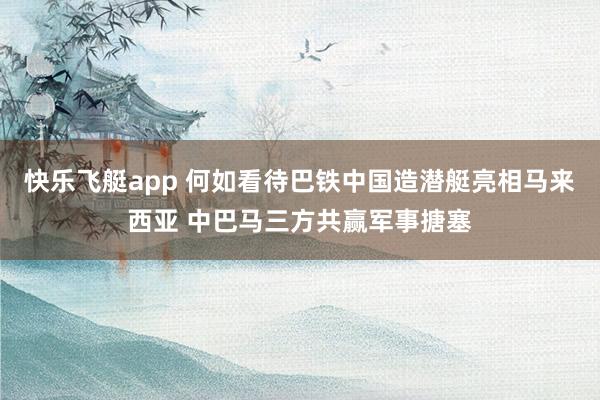 快乐飞艇app 何如看待巴铁中国造潜艇亮相马来西亚 中巴马三方共赢军事搪塞
