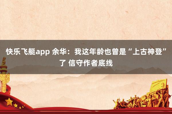 快乐飞艇app 余华:我这年龄也曾是“上古神登”了 信守作者底线