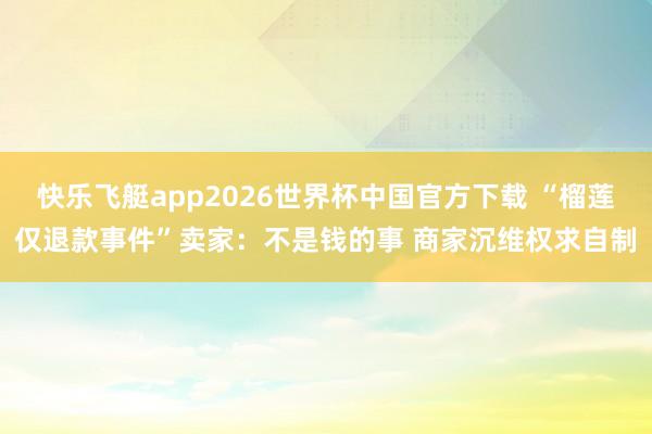 快乐飞艇app2026世界杯中国官方下载 “榴莲仅退款事件”卖家：不是钱的事 商家沉维权求自制