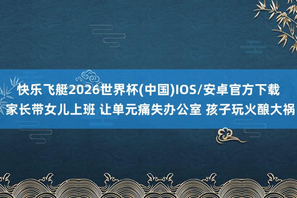 快乐飞艇2026世界杯(中国)IOS/安卓官方下载 家长带女儿上班 让单元痛失办公室 孩子玩火酿大祸