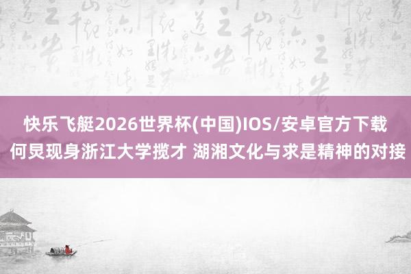 快乐飞艇2026世界杯(中国)IOS/安卓官方下载 何炅现身浙江大学揽才 湖湘文化与求是精神的对接