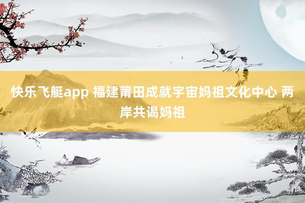 快乐飞艇app 福建莆田成就宇宙妈祖文化中心 两岸共谒妈祖