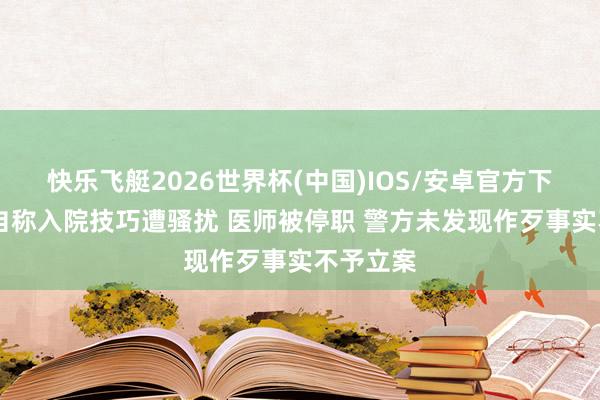 快乐飞艇2026世界杯(中国)IOS/安卓官方下载 女子自称入院技巧遭骚扰 医师被停职 警方未发现作歹事实不予立案
