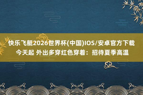 快乐飞艇2026世界杯(中国)IOS/安卓官方下载 今天起 外出多穿红色穿着：招待夏季高温