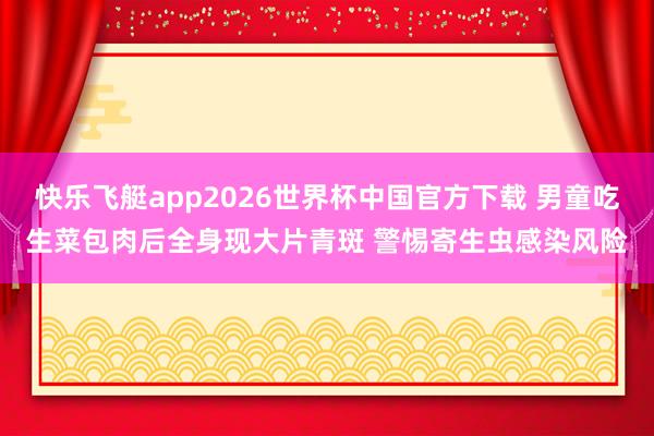 快乐飞艇app2026世界杯中国官方下载 男童吃生菜包肉后全身现大片青斑 警惕寄生虫感染风险