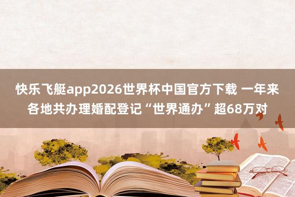 快乐飞艇app2026世界杯中国官方下载 一年来各地共办理婚配登记“世界通办”超68万对