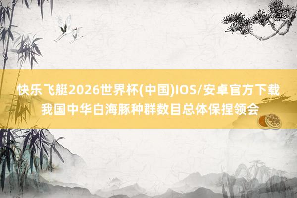快乐飞艇2026世界杯(中国)IOS/安卓官方下载 我国中华白海豚种群数目总体保捏领会
