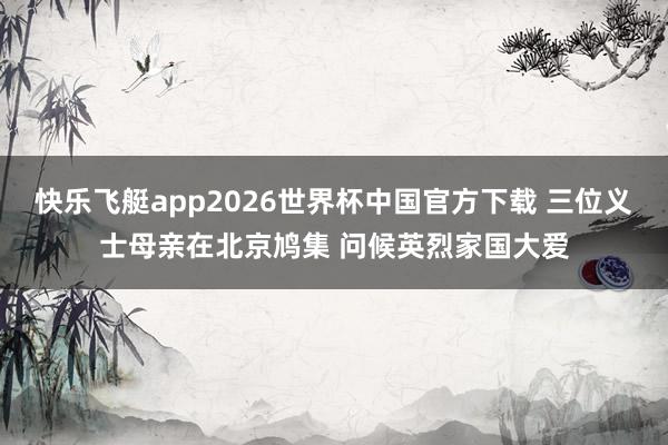快乐飞艇app2026世界杯中国官方下载 三位义士母亲在北京鸠集 问候英烈家国大爱