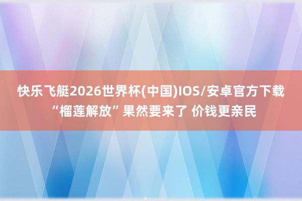 快乐飞艇2026世界杯(中国)IOS/安卓官方下载 “榴莲解放”果然要来了 价钱更亲民