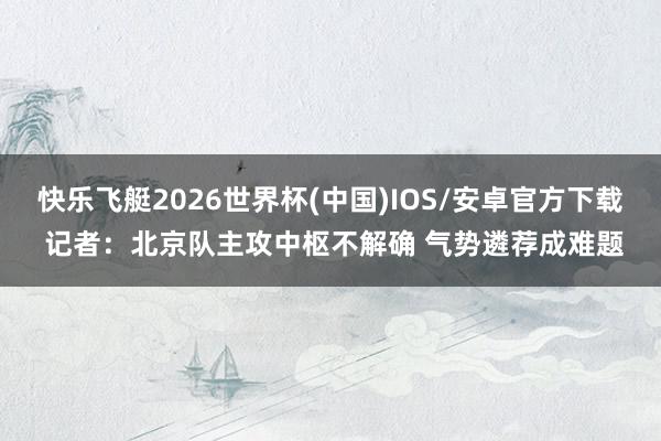 快乐飞艇2026世界杯(中国)IOS/安卓官方下载 记者：北京队主攻中枢不解确 气势遴荐成难题