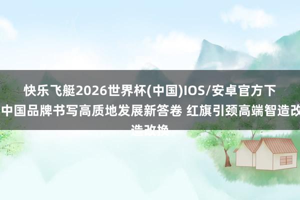 快乐飞艇2026世界杯(中国)IOS/安卓官方下载 中国品牌书写高质地发展新答卷 红旗引颈高端智造改换